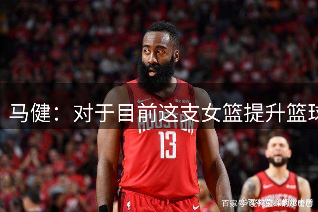 马健：对于目前这支女篮提升篮球意识和对篮球规律的理解很重要
